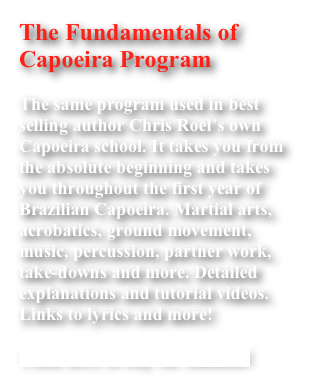 The Fundamentals of Capoeira Program

The same program used in best selling author Chris Roel’s own Capoeira school. It takes you from the absolute beginning and takes you throughout the first year of Brazilian Capoeira. Martial arts, acrobatics, ground movement, music, percussion, partner work, take-downs and more. Detailed explanations and tutorial videos. Links to lyrics and more!

Click here to buy on Amazon!